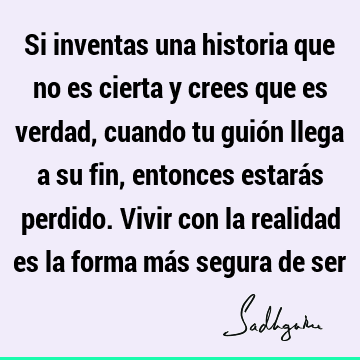 Si inventas una historia que no es cierta y crees que es verdad, cuando tu guión llega a su fin, entonces estarás perdido. Vivir con la realidad es la forma má