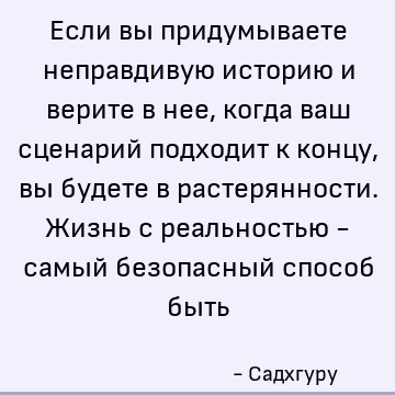 Если вы придумываете неправдивую историю и верите в нее, когда ваш сценарий подходит к концу, вы будете в растерянности. Жизнь с реальностью - самый безопасный
