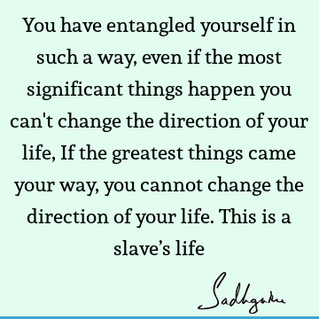 You have entangled yourself in such a way, even if the most significant things happen you can