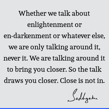 Whether we talk about enlightenment or en-darkenment or whatever else, we are only talking around it, never it. We are talking around it to bring you closer. S