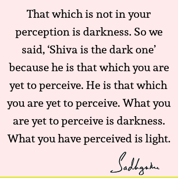 That which is not in your perception is darkness. So we said, ‘Shiva is the dark one’ because he is that which you are yet to perceive. He is that which you