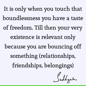 It is only when you touch that boundlessness you have a taste of freedom. Till then your very existence is relevant only because you are bouncing off something