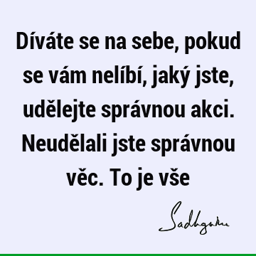 Díváte se na sebe, pokud se vám nelíbí, jaký jste, udělejte správnou akci. Neudělali jste správnou věc. To je vš