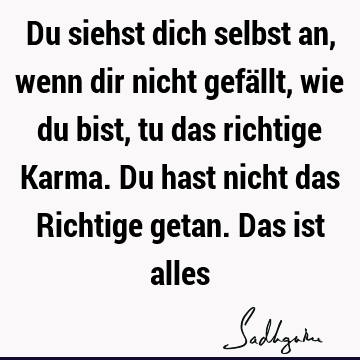 Du siehst dich selbst an, wenn dir nicht gefällt, wie du bist, tu das richtige Karma. Du hast nicht das Richtige getan. Das ist