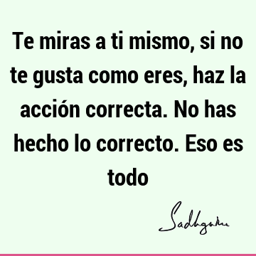 Te miras a ti mismo, si no te gusta como eres, haz la acción correcta. No has hecho lo correcto. Eso es