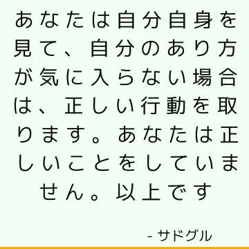 あなたは自分自身を見て、自分のあり方が気に入らない場合は、正しい行動を取ります。 あなたは正しいことをしていません。 以上です