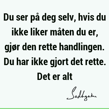 Du ser på deg selv, hvis du ikke liker måten du er, gjør den rette handlingen. Du har ikke gjort det rette. Det er