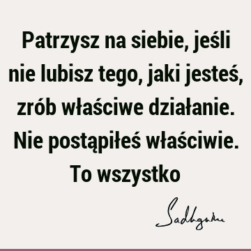 Patrzysz na siebie, jeśli nie lubisz tego, jaki jesteś, zrób właściwe działanie. Nie postąpiłeś właściwie. To