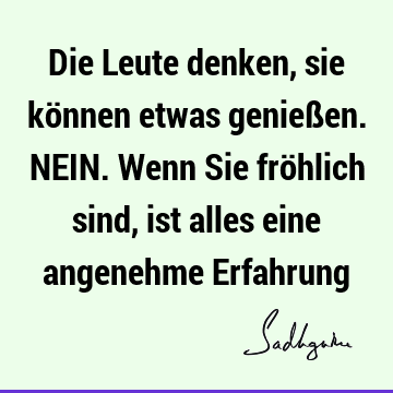 Die Leute denken, sie können etwas genießen. NEIN. Wenn Sie fröhlich sind, ist alles eine angenehme E