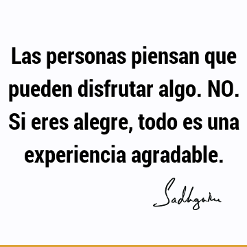 Las personas piensan que pueden disfrutar algo. NO. Si eres alegre, todo es una experiencia