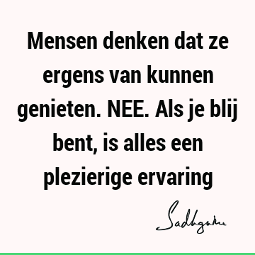 Mensen denken dat ze ergens van kunnen genieten. NEE. Als je blij bent, is alles een plezierige