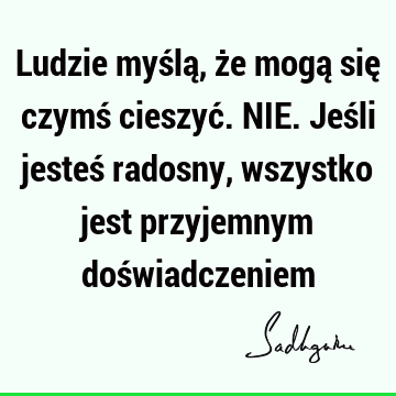 Ludzie myślą, że mogą się czymś cieszyć. NIE. Jeśli jesteś radosny, wszystko jest przyjemnym doś