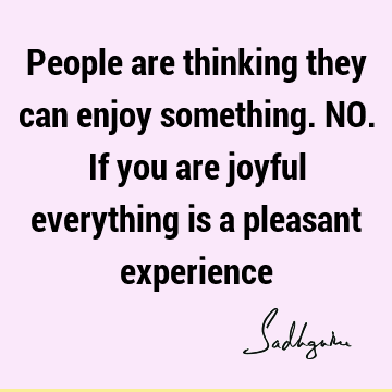 People are thinking they can enjoy something. NO. If you are joyful everything is a pleasant
