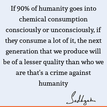 If 90% of humanity goes into chemical consumption consciously or unconsciously, if they consume a lot of it, the next generation that we produce will be of a