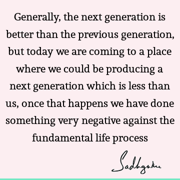 Generally, the next generation is better than the previous generation, but today we are
coming to a place where we could be producing a next generation which