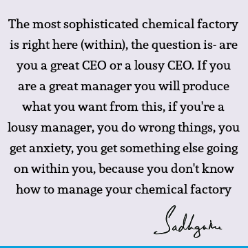 The most sophisticated chemical factory is right here (within), the question is- are you a great CEO or a lousy CEO. If you are a great manager you will