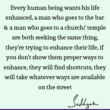 Every human being wants his life enhanced, a man who goes to the bar & a man who goes to a church/ temple are both seeking the same thing, they
