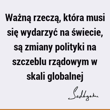 Ważną rzeczą, która musi się wydarzyć na świecie, są zmiany polityki na szczeblu rządowym w skali