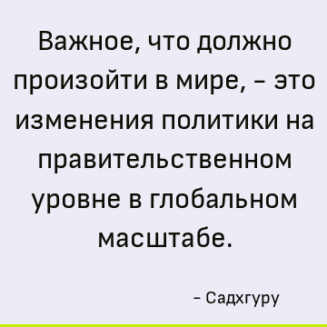 Важное, что должно произойти в мире, - это изменения политики на правительственном уровне в глобальном масштабе