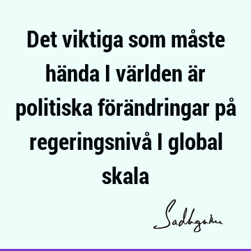 Det viktiga som måste hända i världen är politiska förändringar på regeringsnivå i global