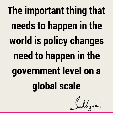 The important thing that needs to happen in the world is policy changes need to happen in the government level on a global