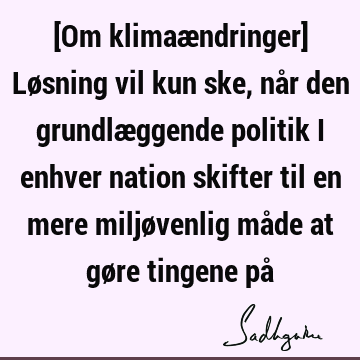 [Om klimaændringer] Løsning vil kun ske, når den grundlæggende politik i enhver nation skifter til en mere miljøvenlig måde at gøre tingene på