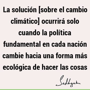 La solución [sobre el cambio climático] ocurrirá solo cuando la política fundamental en cada nación cambie hacia una forma más ecológica de hacer las