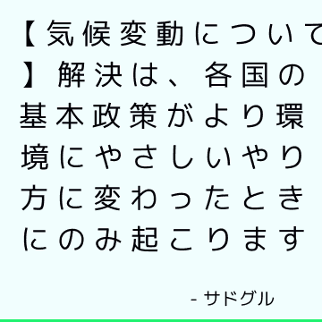 【気候変動について】解決は、各国の基本政策がより環境にやさしいやり方に変わったときにのみ起こります