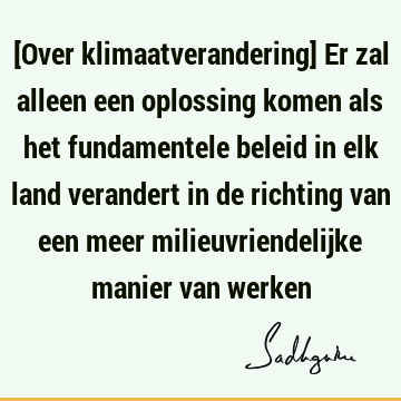 [Over klimaatverandering] Er zal alleen een oplossing komen als het fundamentele beleid in elk land verandert in de richting van een meer milieuvriendelijke