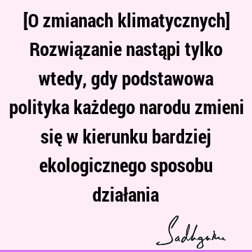 [O zmianach klimatycznych] Rozwiązanie nastąpi tylko wtedy, gdy podstawowa polityka każdego narodu zmieni się w kierunku bardziej ekologicznego sposobu dział