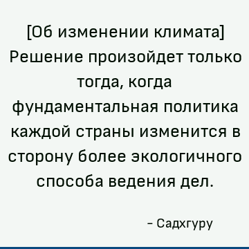 [Об изменении климата] Решение произойдет только тогда, когда фундаментальная политика каждой страны изменится в сторону более экологичного способа ведения дел