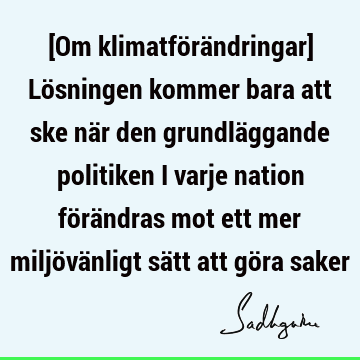 [Om klimatförändringar] Lösningen kommer bara att ske när den grundläggande politiken i varje nation förändras mot ett mer miljövänligt sätt att göra