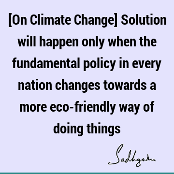 [On Climate Change] Solution will happen only when the fundamental policy in every nation changes towards a more eco-friendly way of doing