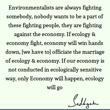 Environmentalists are always fighting somebody, nobody wants to be a part of these fighting people, they are fighting against the economy. If ecology & economy