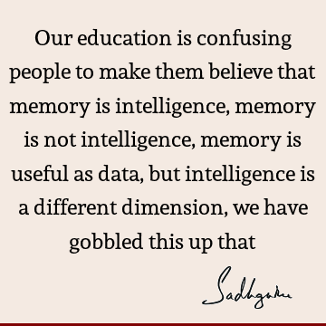 Our education is confusing people to make them believe that memory is intelligence, memory is not intelligence, memory is useful as data, but intelligence is a