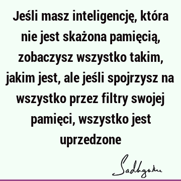 Jeśli masz inteligencję, która nie jest skażona pamięcią, zobaczysz wszystko takim, jakim jest, ale jeśli spojrzysz na wszystko przez filtry swojej pamięci,