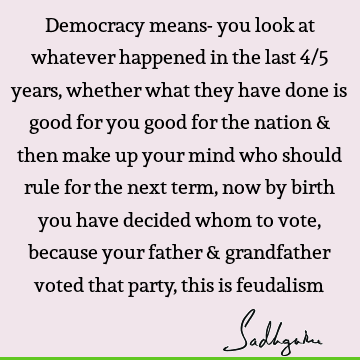 Democracy means- you look at whatever happened in the last 4/5 years, whether what they have done is good for you good for the nation & then make up your mind