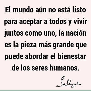 El mundo aún no está listo para aceptar a todos y vivir juntos como uno, la nación es la pieza más grande que puede abordar el bienestar de los seres