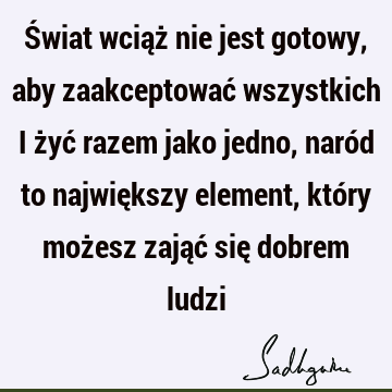 Świat wciąż nie jest gotowy, aby zaakceptować wszystkich i żyć razem jako jedno, naród to największy element, który możesz zająć się dobrem