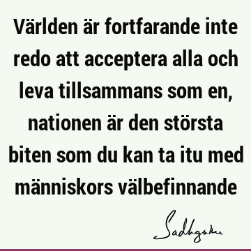 Världen är fortfarande inte redo att acceptera alla och leva tillsammans som en, nationen är den största biten som du kan ta itu med människors vä