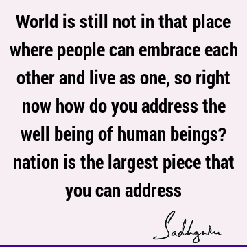 World is still not in that place where people can embrace each other and live as one, so right now how do you address the well being of human beings? nation is