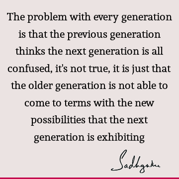 The problem with every generation is that the previous generation thinks the next generation is all it's not true, it is just that older- Sadhguru