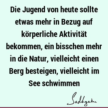 Die Jugend von heute sollte etwas mehr in Bezug auf körperliche Aktivität bekommen, ein bisschen mehr in die Natur, vielleicht einen Berg besteigen, vielleicht