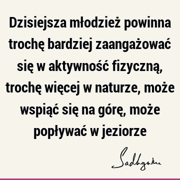 Dzisiejsza młodzież powinna trochę bardziej zaangażować się w aktywność fizyczną, trochę więcej w naturze, może wspiąć się na górę, może popływać w