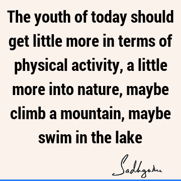 The youth of today should get little more in terms of physical activity, a little more into nature, maybe climb a mountain, maybe swim in the
