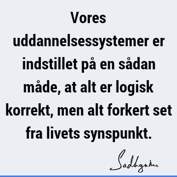 Vores uddannelsessystemer er indstillet på en sådan måde, at alt er logisk korrekt, men alt forkert set fra livets