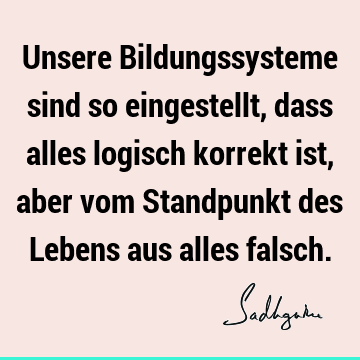 Unsere Bildungssysteme sind so eingestellt, dass alles logisch korrekt ist, aber vom Standpunkt des Lebens aus alles