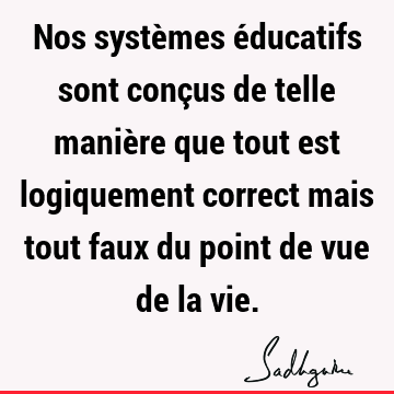 Nos systèmes éducatifs sont conçus de telle manière que tout est logiquement correct mais tout faux du point de vue de la