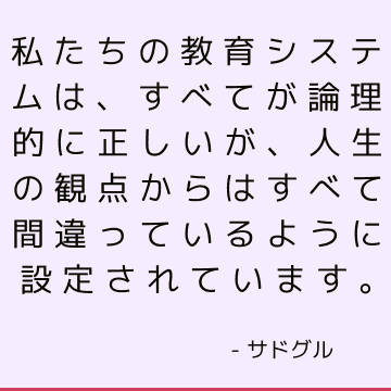 私たちの教育システムは、すべてが論理的に正しいが、人生の観点からはすべて間違っているように設定されています。