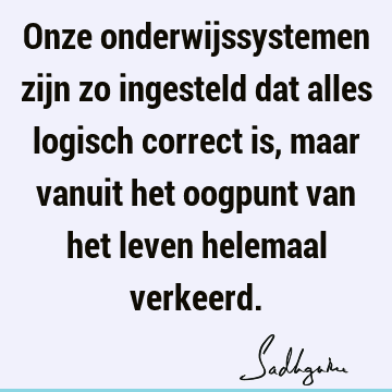 Onze onderwijssystemen zijn zo ingesteld dat alles logisch correct is, maar vanuit het oogpunt van het leven helemaal